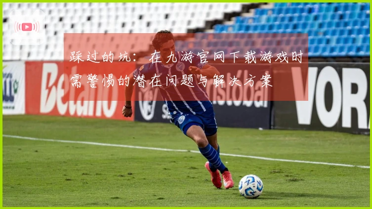 踩过的坑：在九游官网下载游戏时需警惕的潜在问题与解决方案