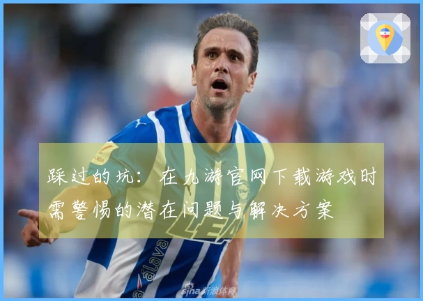 踩过的坑：在九游官网下载游戏时需警惕的潜在问题与解决方案