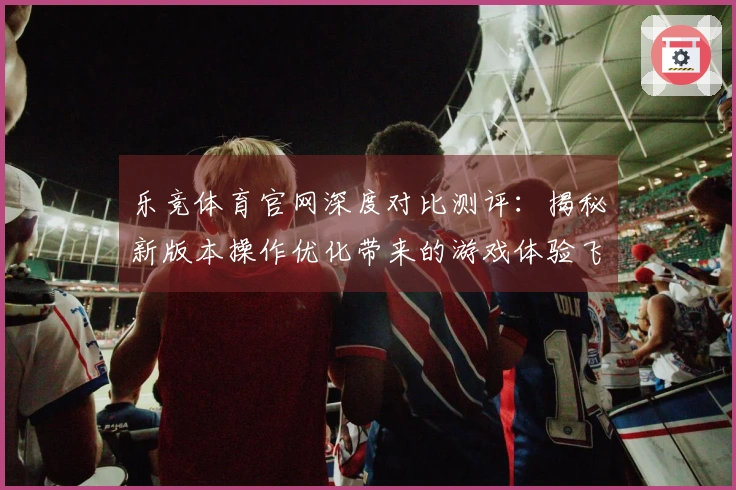 乐竞体育官网深度对比测评：揭秘新版本操作优化带来的游戏体验飞跃