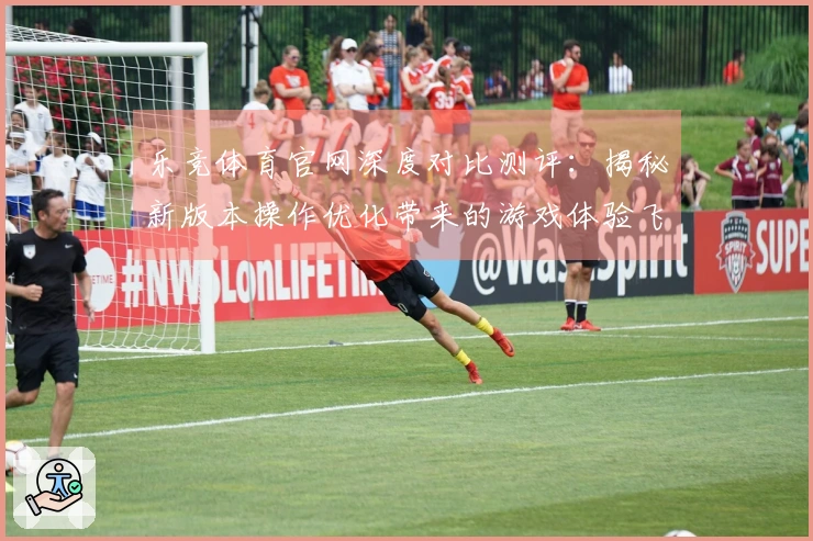 乐竞体育官网深度对比测评：揭秘新版本操作优化带来的游戏体验飞跃