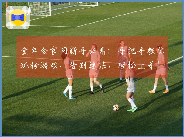 金年会官网新手必看：手把手教你玩转游戏，告别迷茫，轻松上手！