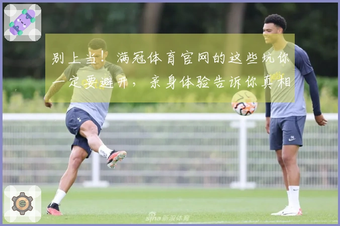 别上当！满冠体育官网的这些坑你一定要避开，亲身体验告诉你真相！