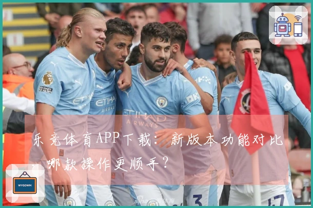 乐竞体育APP下载：新版本功能对比，哪款操作更顺手？
